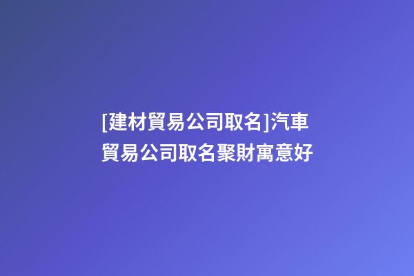 [建材貿易公司取名]汽車貿易公司取名聚財寓意好